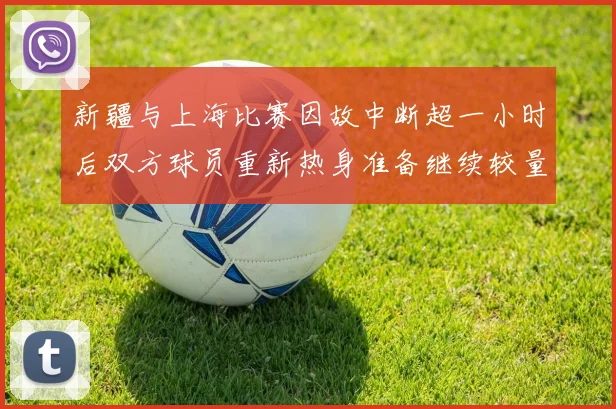 新疆与上海比赛因故中断超一小时后双方球员重新热身准备继续较量