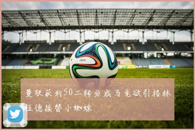曼联获利50二转分成马竞欲引格林伍德接替小蜘蛛