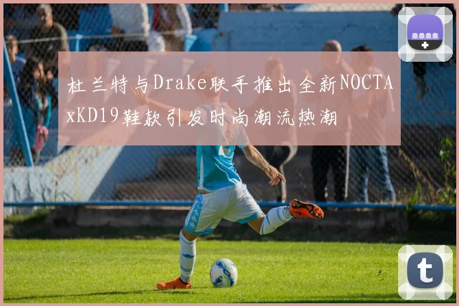 杜兰特与Drake联手推出全新NOCTAxKD19鞋款引发时尚潮流热潮