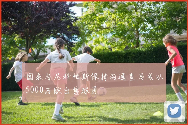 国米与尼科帕斯保持沟通皇马或以5000万欧出售球员