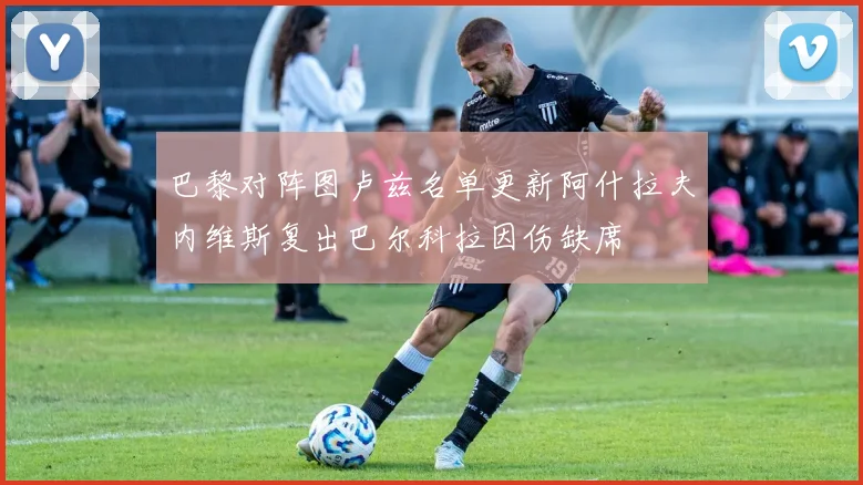 巴黎对阵图卢兹名单更新阿什拉夫内维斯复出巴尔科拉因伤缺席