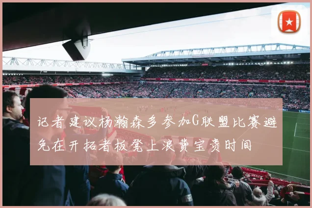 记者建议杨瀚森多参加G联盟比赛避免在开拓者板凳上浪费宝贵时间