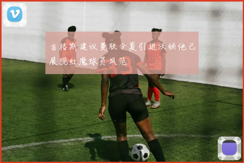 吉格斯建议曼联今夏引进沃顿他已展现红魔球员风范