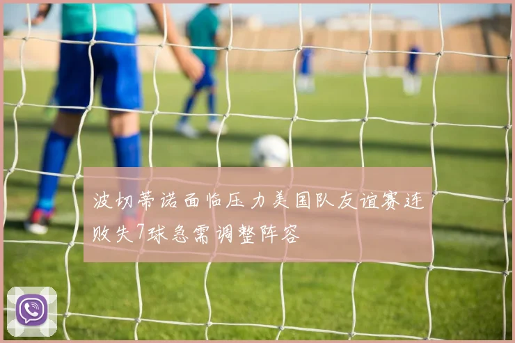 波切蒂诺面临压力美国队友谊赛连败失7球急需调整阵容
