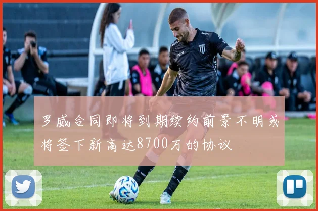 罗威合同即将到期续约前景不明或将签下新高达8700万的协议